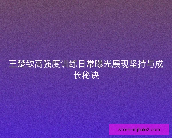 王楚钦高强度训练日常曝光展现坚持与成长秘诀