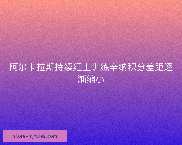 阿尔卡拉斯持续红土训练辛纳积分差距逐渐缩小 阿尔卡拉斯持续红土训练辛纳积分差距逐渐缩小