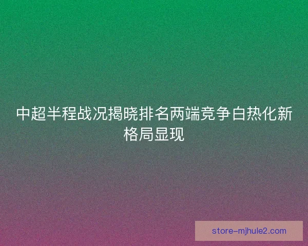 中超半程战况揭晓排名两端竞争白热化新格局显现 中超半程战况揭晓排名两端竞争白热化新格局显现