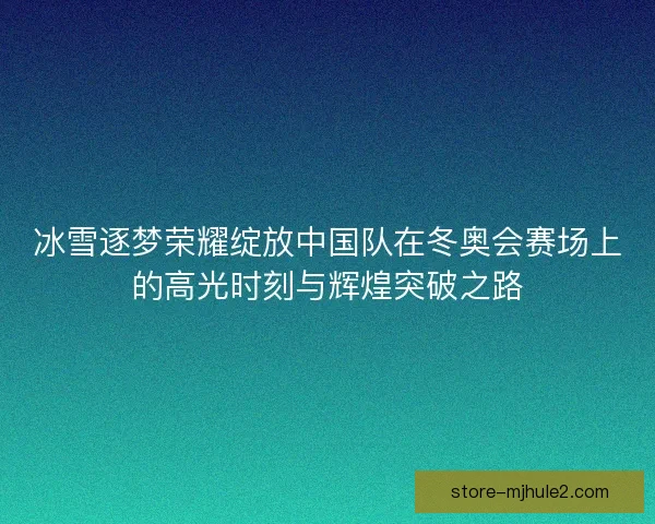 冰雪逐梦荣耀绽放中国队在冬奥会赛场上的高光时刻与辉煌突破之路