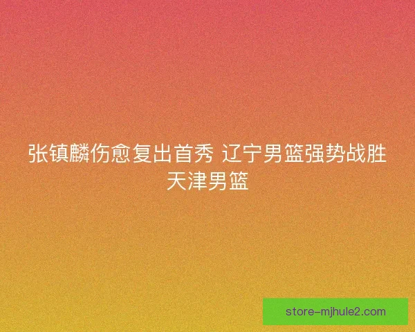张镇麟伤愈复出首秀 辽宁男篮强势战胜天津男篮 张镇麟伤愈复出首秀 辽宁男篮强势战胜天津男篮