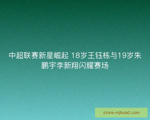 中超联赛新星崛起 18岁王钰栋与19岁朱鹏宇李新翔闪耀赛场