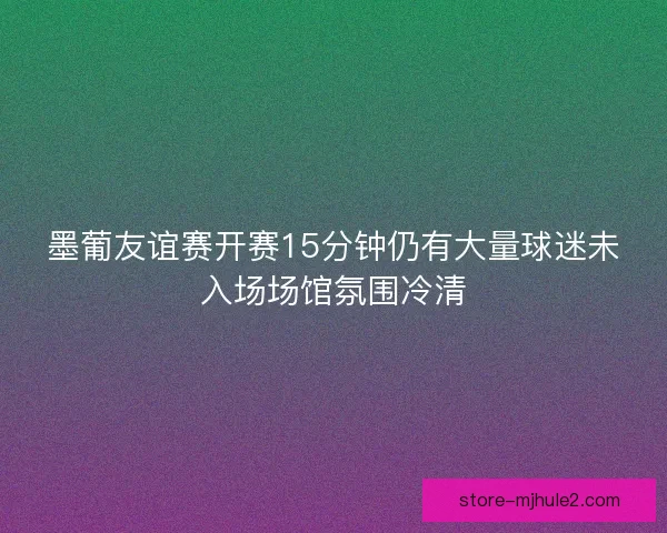 墨葡友谊赛开赛15分钟仍有大量球迷未入场场馆氛围冷清