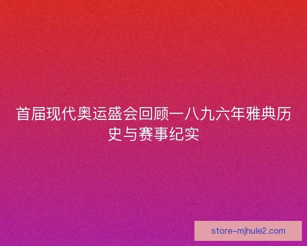 首届现代奥运盛会回顾一八九六年雅典历史与赛事纪实