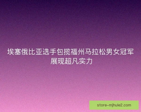 埃塞俄比亚选手包揽福州马拉松男女冠军 展现超凡实力