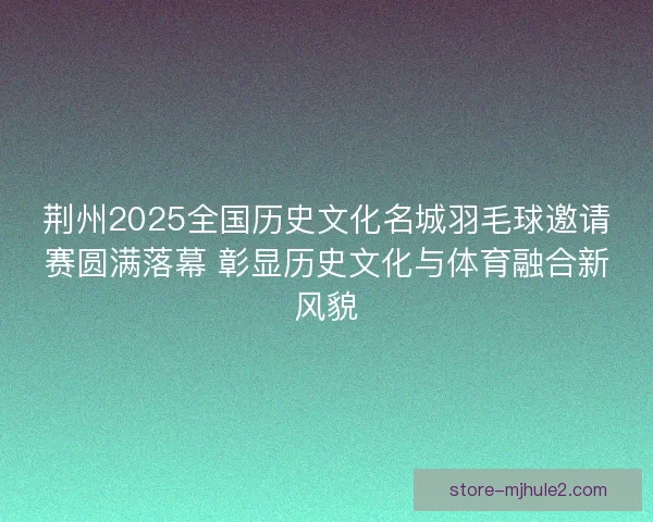 荆州2025全国历史文化名城羽毛球邀请赛圆满落幕 彰显历史文化与体育融合新风貌